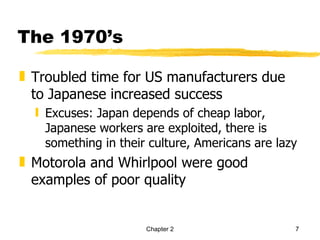 The 1970’s

„ Troubled time for US manufacturers due
  to Japanese increased success
  ƒ Excuses: Japan depends of cheap labor,
    Japanese workers are exploited, there is
    something in their culture, Americans are lazy
„ Motorola and Whirlpool were good
  examples of poor quality


                      Chapter 2                  7
 