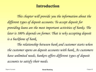 Introduction

                   This chapter will provide you the information about the
  different types of deposit accounts. To accept deposit for
  providing loans are the most important activities of banks. The
  later is 100% depends on former. That is why accepting deposit
  is a backbone of bank.
          The relationship between bank and customer starts when
  the customer opens an deposit accounts with bank. As customers
  have unlimited needs, bankers offers different types of deposit
  accounts to satisfy their needs.
Deposit Accounts                     Retail Banking                   Chapter 02
 