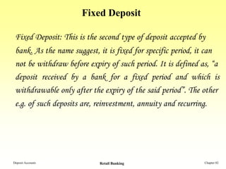 Fixed Deposit

 Fixed Deposit: This is the second type of deposit accepted by
 bank. As the name suggest, it is fixed for specific period, it can
 not be withdraw before expiry of such period. It is defined as, “a
 deposit received by a bank for a fixed period and which is
 withdrawable only after the expiry of the said period”. The other
 e.g. of such deposits are, reinvestment, annuity and recurring.




Deposit Accounts            Retail Banking                     Chapter 02
 