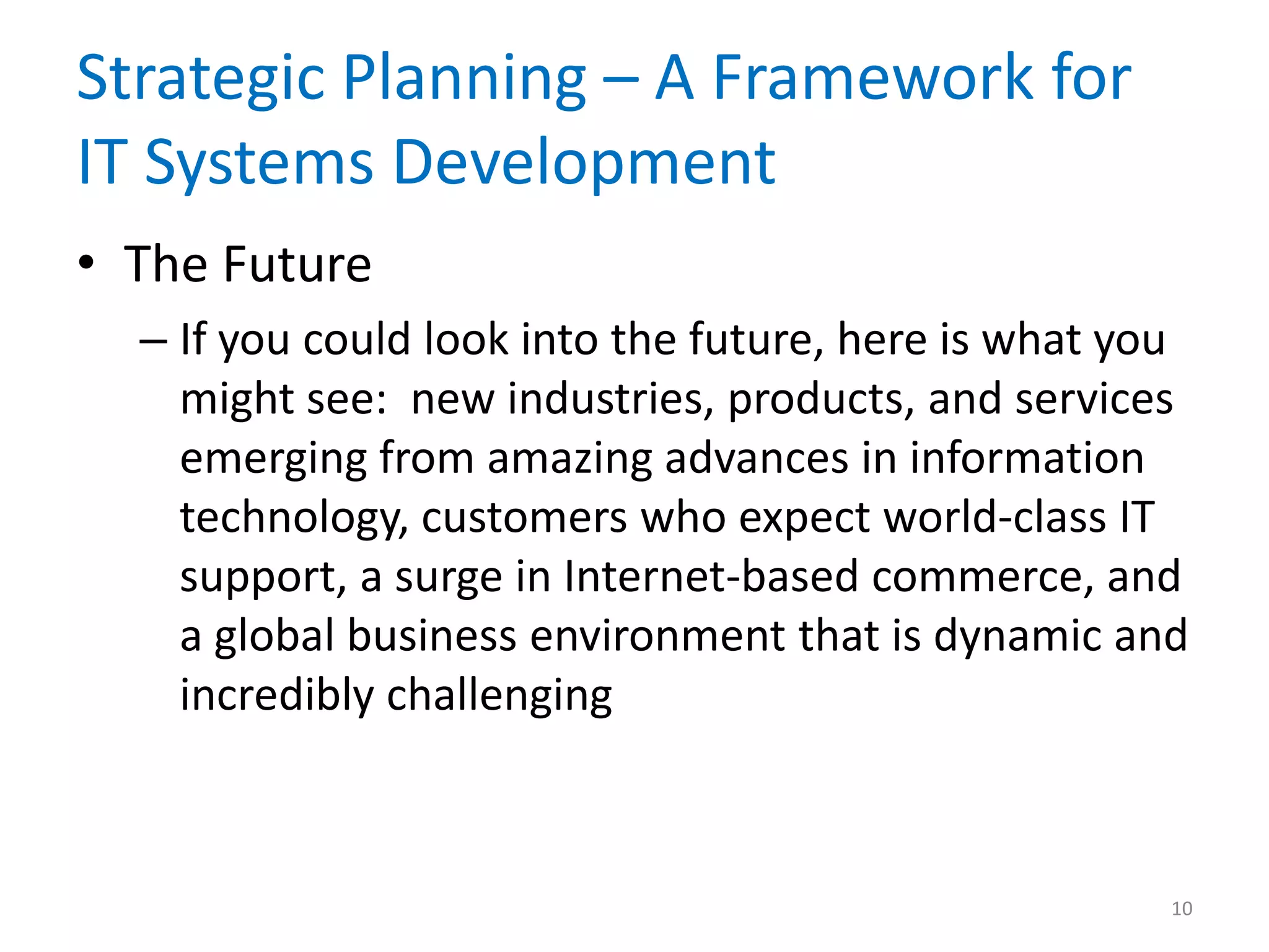 Strategic Planning – A Framework for
IT Systems Development
• The Future
– If you could look into the future, here is what you
might see: new industries, products, and services
emerging from amazing advances in information
technology, customers who expect world-class IT
support, a surge in Internet-based commerce, and
a global business environment that is dynamic and
incredibly challenging
10
 