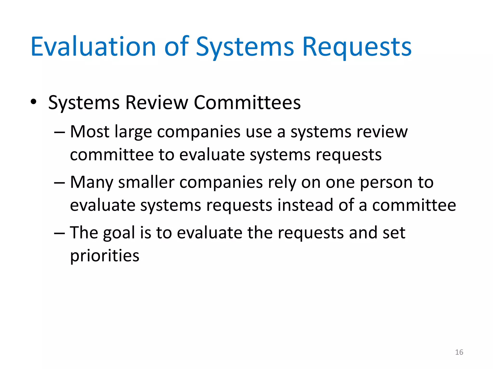 Evaluation of Systems Requests
• Systems Review Committees
– Most large companies use a systems review
committee to evaluate systems requests
– Many smaller companies rely on one person to
evaluate systems requests instead of a committee
– The goal is to evaluate the requests and set
priorities
16
 