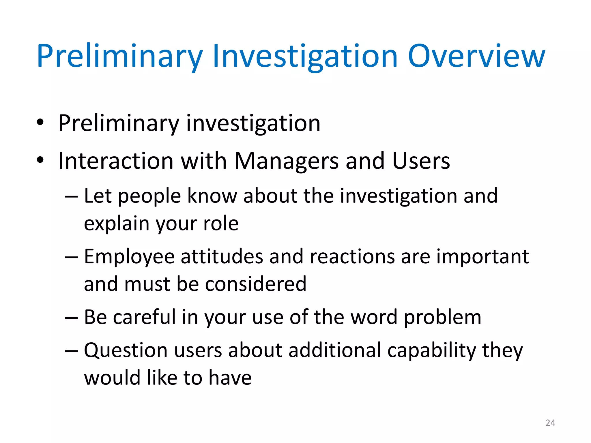 Preliminary Investigation Overview
• Preliminary investigation
• Interaction with Managers and Users
– Let people know about the investigation and
explain your role
– Employee attitudes and reactions are important
and must be considered
– Be careful in your use of the word problem
– Question users about additional capability they
would like to have
24
 