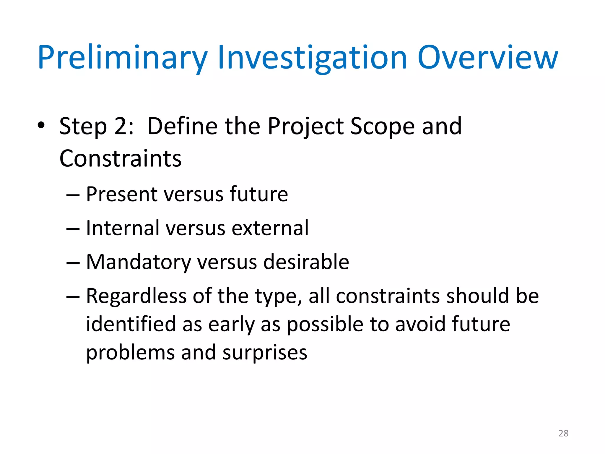 Preliminary Investigation Overview
• Step 2: Define the Project Scope and
Constraints
– Present versus future
– Internal versus external
– Mandatory versus desirable
– Regardless of the type, all constraints should be
identified as early as possible to avoid future
problems and surprises
28
 