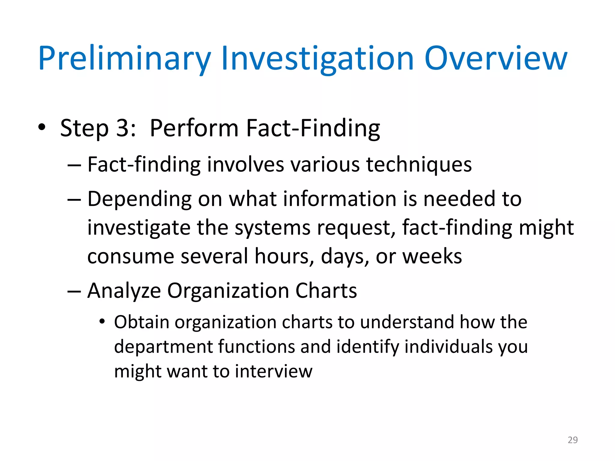 Preliminary Investigation Overview
• Step 3: Perform Fact-Finding
– Fact-finding involves various techniques
– Depending on what information is needed to
investigate the systems request, fact-finding might
consume several hours, days, or weeks
– Analyze Organization Charts
• Obtain organization charts to understand how the
department functions and identify individuals you
might want to interview
29
 
