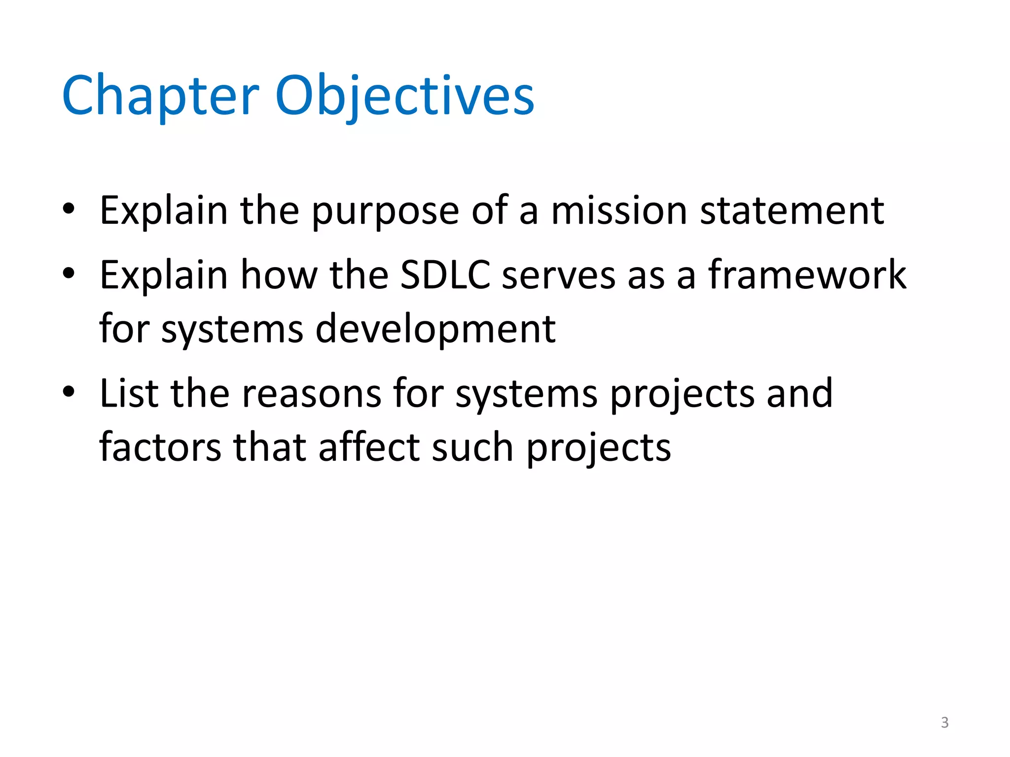 Chapter Objectives
• Explain the purpose of a mission statement
• Explain how the SDLC serves as a framework
for systems development
• List the reasons for systems projects and
factors that affect such projects
3
 