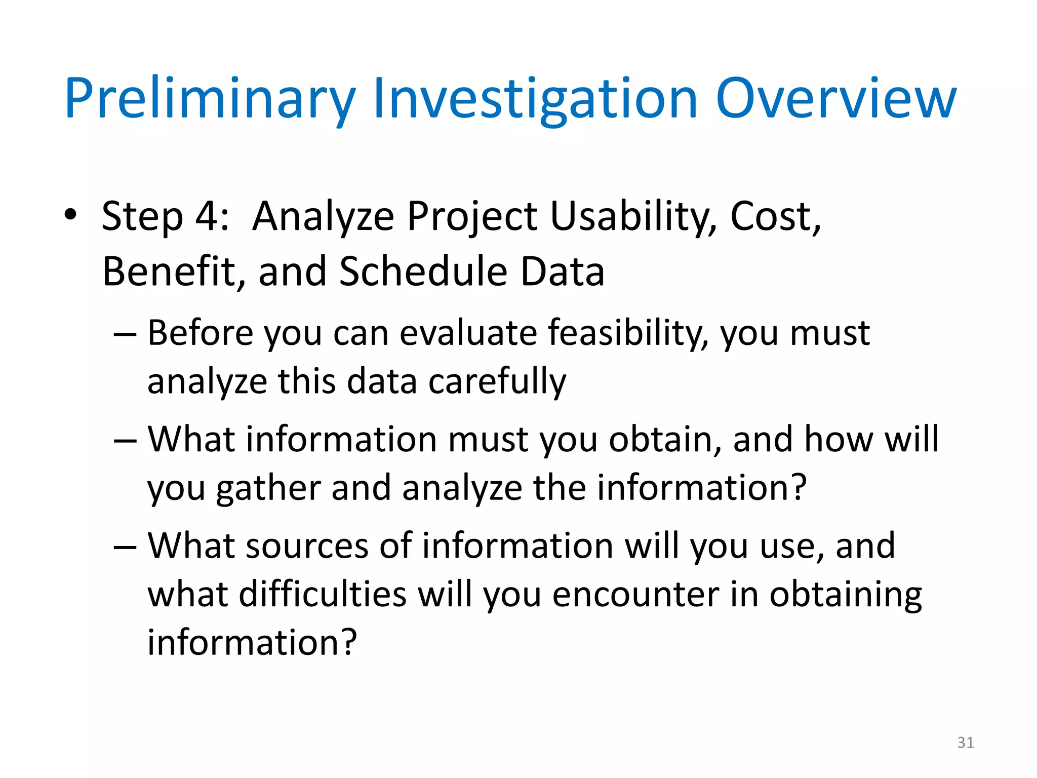 Preliminary Investigation Overview
• Step 4: Analyze Project Usability, Cost,
Benefit, and Schedule Data
– Before you can evaluate feasibility, you must
analyze this data carefully
– What information must you obtain, and how will
you gather and analyze the information?
– What sources of information will you use, and
what difficulties will you encounter in obtaining
information?
31
 