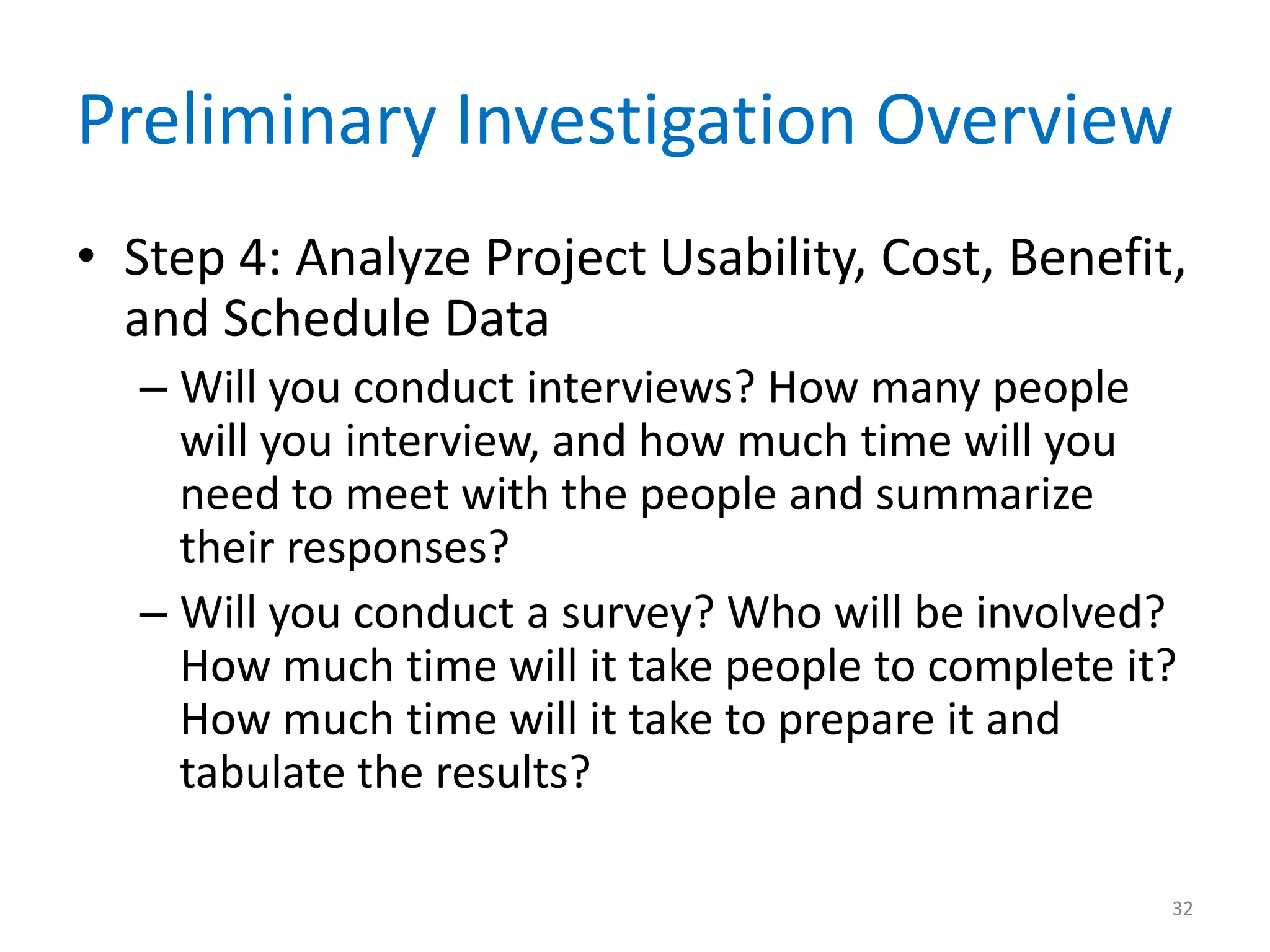 Preliminary Investigation Overview
• Step 4: Analyze Project Usability, Cost, Benefit,
and Schedule Data
– Will you conduct interviews? How many people
will you interview, and how much time will you
need to meet with the people and summarize
their responses?
– Will you conduct a survey? Who will be involved?
How much time will it take people to complete it?
How much time will it take to prepare it and
tabulate the results?
32
 