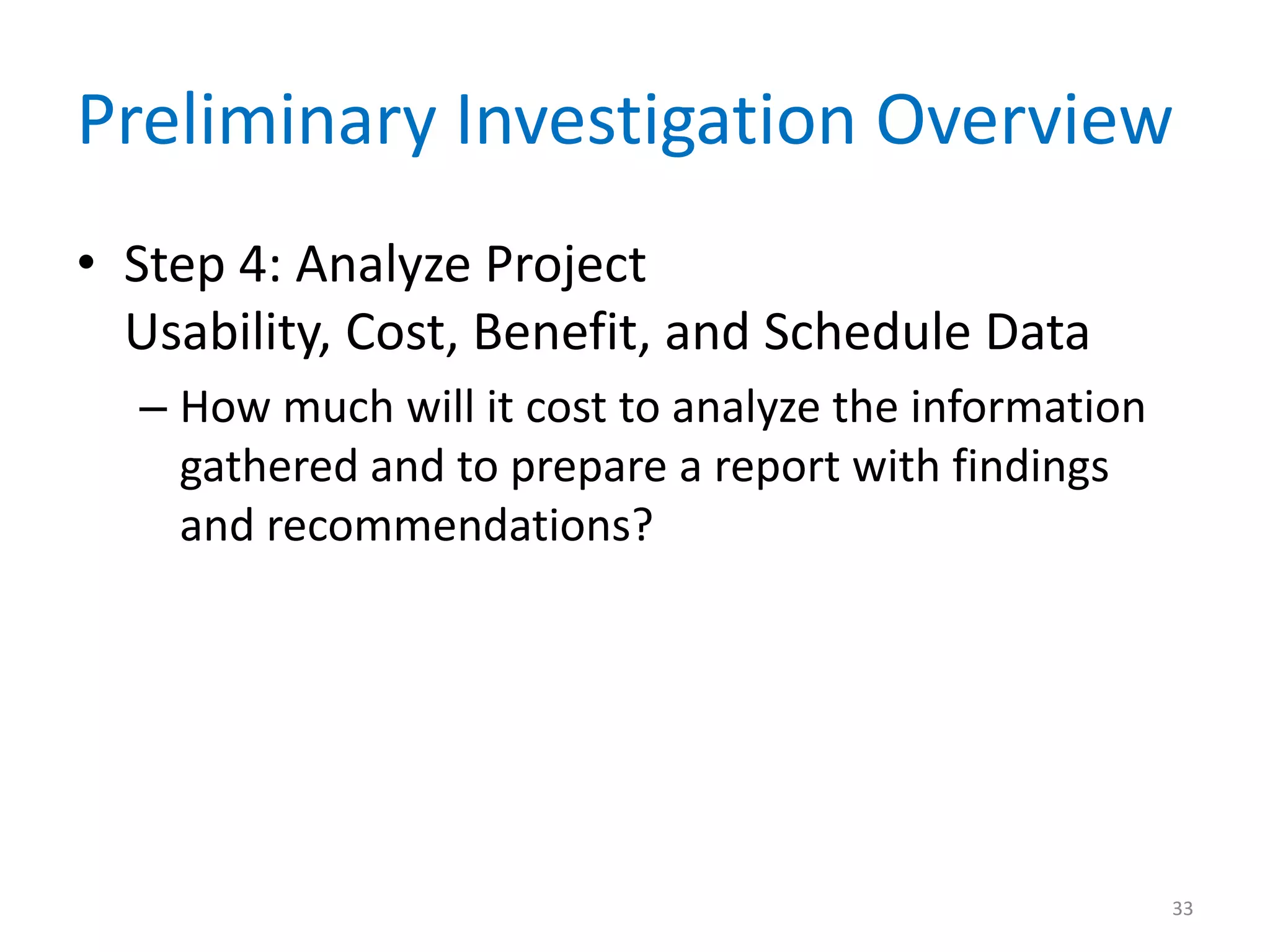 Preliminary Investigation Overview
• Step 4: Analyze Project
Usability, Cost, Benefit, and Schedule Data
– How much will it cost to analyze the information
gathered and to prepare a report with findings
and recommendations?
33
 