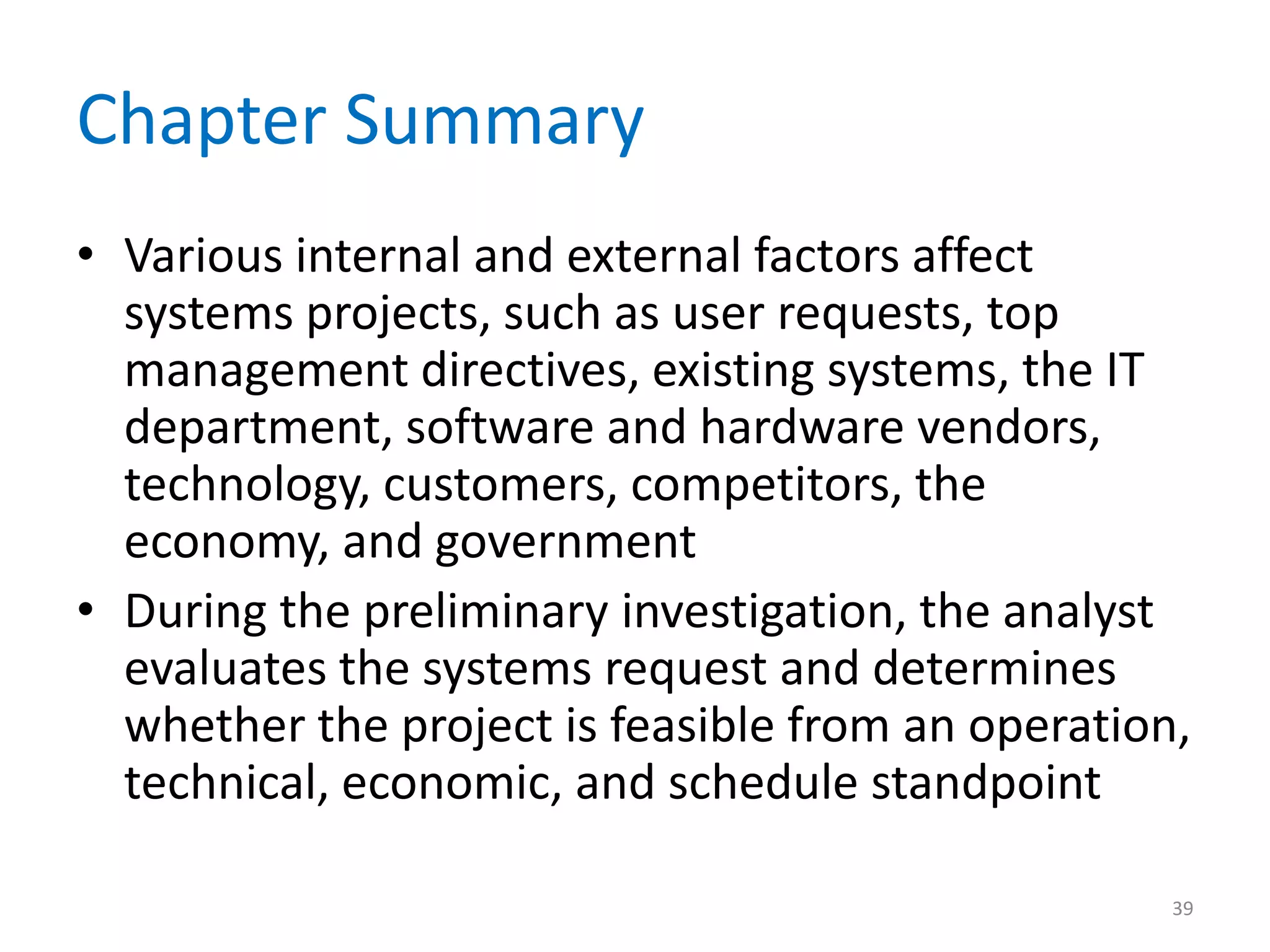 Chapter Summary
• Various internal and external factors affect
systems projects, such as user requests, top
management directives, existing systems, the IT
department, software and hardware vendors,
technology, customers, competitors, the
economy, and government
• During the preliminary investigation, the analyst
evaluates the systems request and determines
whether the project is feasible from an operation,
technical, economic, and schedule standpoint
39
 