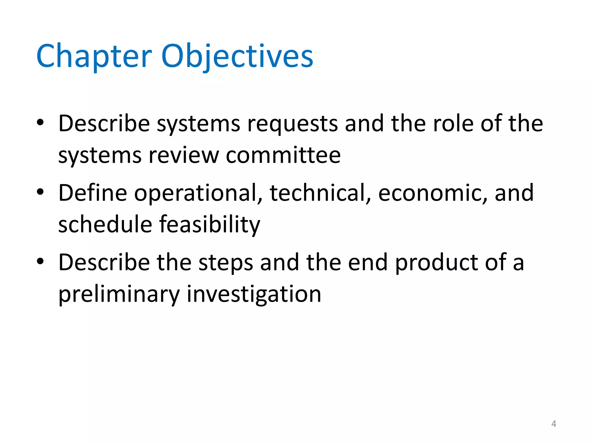 Chapter Objectives
• Describe systems requests and the role of the
systems review committee
• Define operational, technical, economic, and
schedule feasibility
• Describe the steps and the end product of a
preliminary investigation
4
 