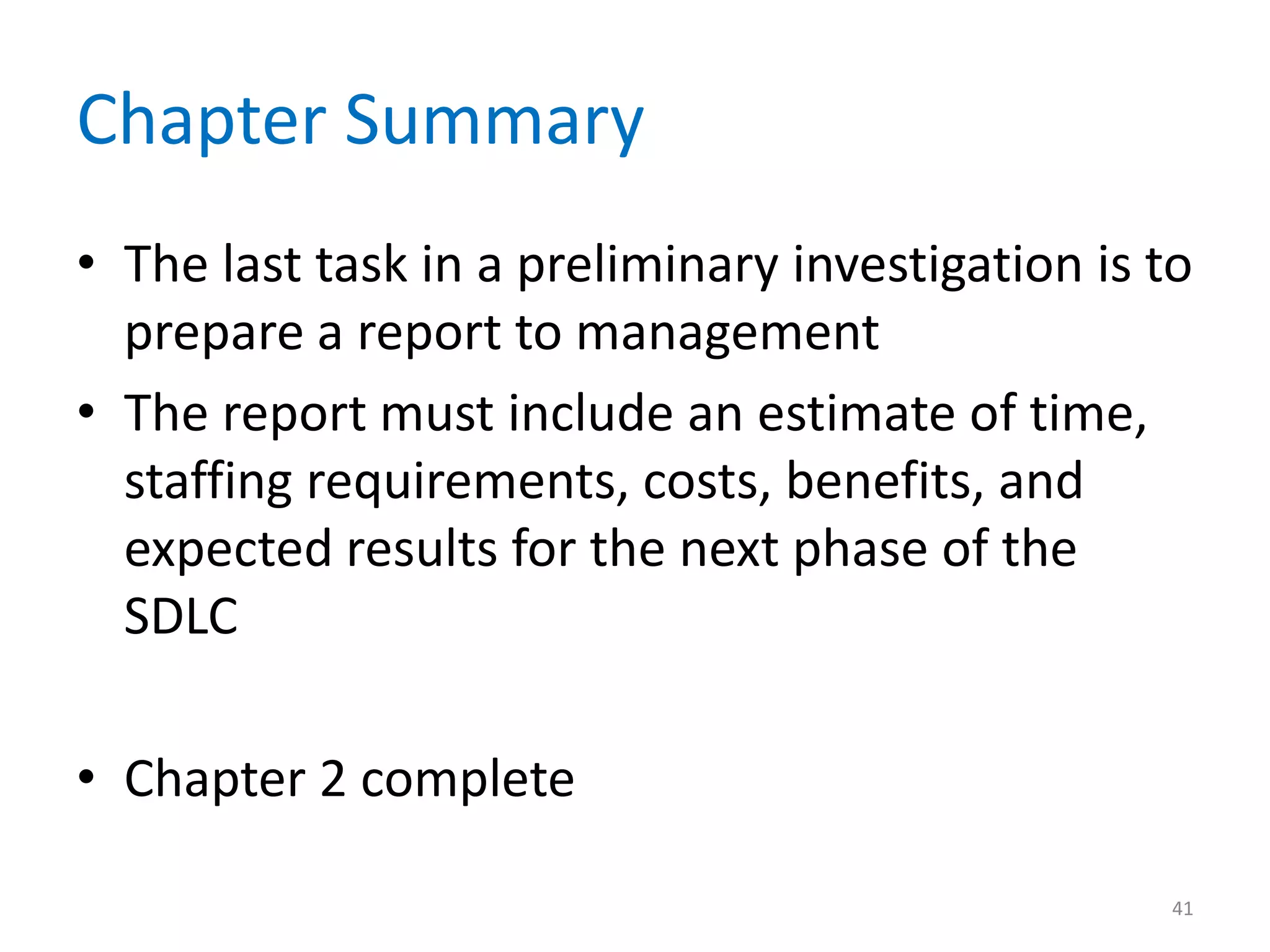 Chapter Summary
• The last task in a preliminary investigation is to
prepare a report to management
• The report must include an estimate of time,
staffing requirements, costs, benefits, and
expected results for the next phase of the
SDLC
• Chapter 2 complete
41
 