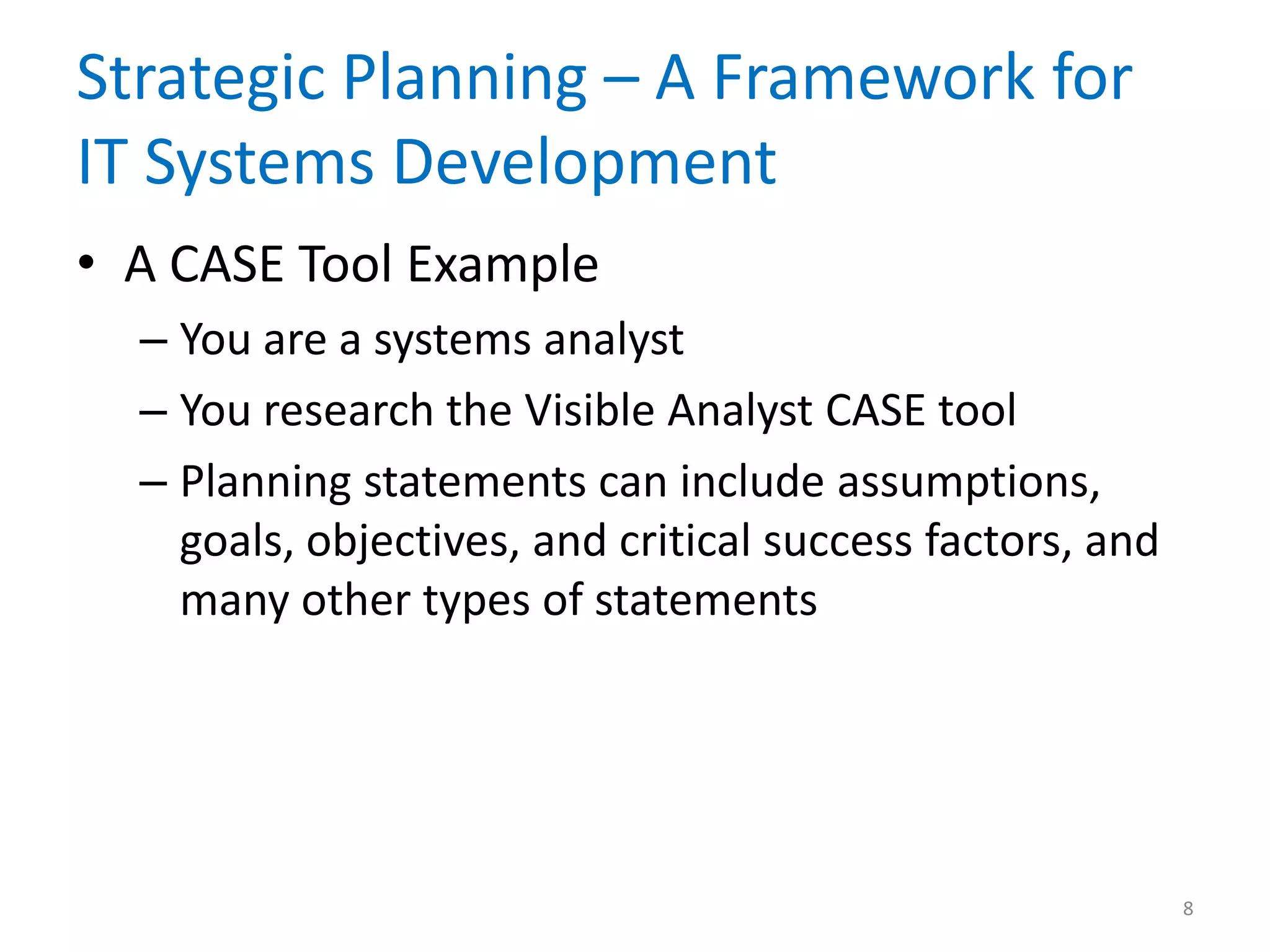 Strategic Planning – A Framework for
IT Systems Development
• A CASE Tool Example
– You are a systems analyst
– You research the Visible Analyst CASE tool
– Planning statements can include assumptions,
goals, objectives, and critical success factors, and
many other types of statements
8
 
