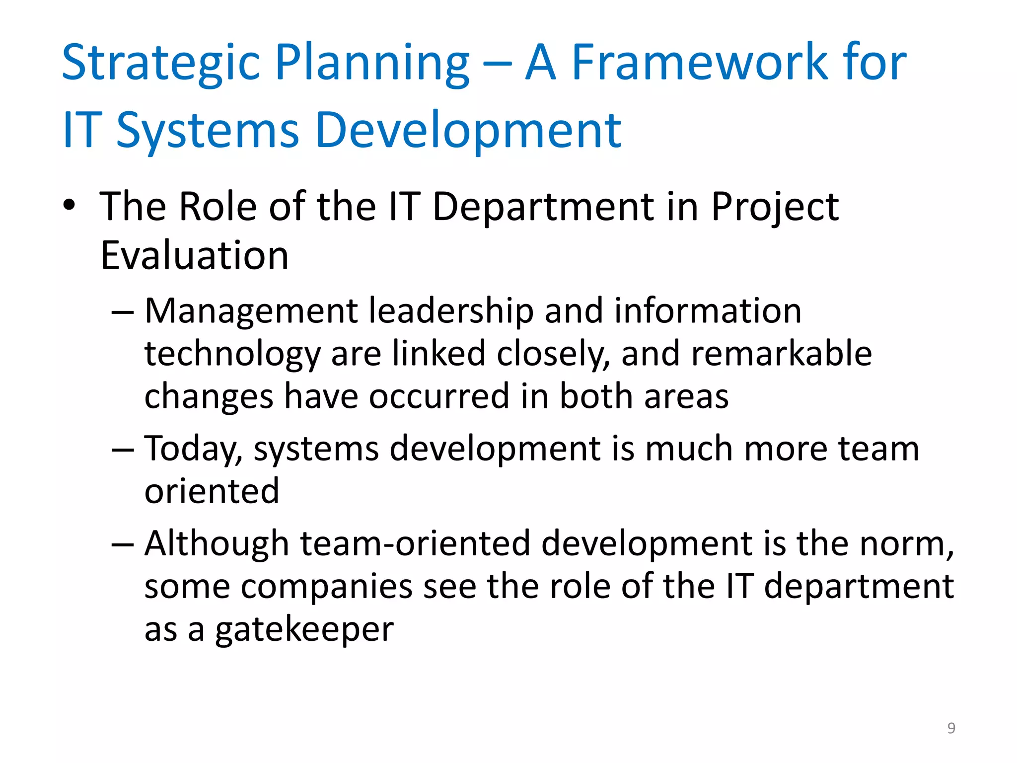 Strategic Planning – A Framework for
IT Systems Development
• The Role of the IT Department in Project
Evaluation
– Management leadership and information
technology are linked closely, and remarkable
changes have occurred in both areas
– Today, systems development is much more team
oriented
– Although team-oriented development is the norm,
some companies see the role of the IT department
as a gatekeeper
9
 