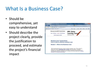What Is a Business Case?
• Should be
comprehensive, yet
easy to understand
• Should describe the
project clearly, provide
the justification to
proceed, and estimate
the project’s financial
impact
11
 