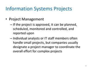 Information Systems Projects
• Project Management
– If the project is approved, it can be planned,
scheduled, monitored and controlled, and
reported upon
– Individual analysts or IT staff members often
handle small projects, but companies usually
designate a project manager to coordinate the
overall effort for complex projects
14
 