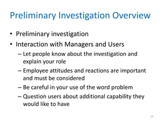 Preliminary Investigation Overview
• Preliminary investigation
• Interaction with Managers and Users
– Let people know about the investigation and
explain your role
– Employee attitudes and reactions are important
and must be considered
– Be careful in your use of the word problem
– Question users about additional capability they
would like to have
24
 