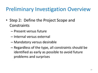 Preliminary Investigation Overview
• Step 2: Define the Project Scope and
Constraints
– Present versus future
– Internal versus external
– Mandatory versus desirable
– Regardless of the type, all constraints should be
identified as early as possible to avoid future
problems and surprises
28
 