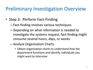 Preliminary Investigation Overview
• Step 3: Perform Fact-Finding
– Fact-finding involves various techniques
– Depending on what information is needed to
investigate the systems request, fact-finding might
consume several hours, days, or weeks
– Analyze Organization Charts
• Obtain organization charts to understand how the
department functions and identify individuals you
might want to interview
29
 