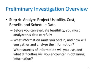 Preliminary Investigation Overview
• Step 4: Analyze Project Usability, Cost,
Benefit, and Schedule Data
– Before you can evaluate feasibility, you must
analyze this data carefully
– What information must you obtain, and how will
you gather and analyze the information?
– What sources of information will you use, and
what difficulties will you encounter in obtaining
information?
31
 