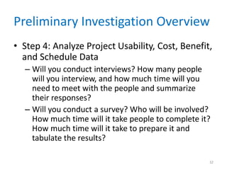 Preliminary Investigation Overview
• Step 4: Analyze Project Usability, Cost, Benefit,
and Schedule Data
– Will you conduct interviews? How many people
will you interview, and how much time will you
need to meet with the people and summarize
their responses?
– Will you conduct a survey? Who will be involved?
How much time will it take people to complete it?
How much time will it take to prepare it and
tabulate the results?
32
 