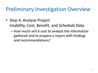 Preliminary Investigation Overview
• Step 4: Analyze Project
Usability, Cost, Benefit, and Schedule Data
– How much will it cost to analyze the information
gathered and to prepare a report with findings
and recommendations?
33
 
