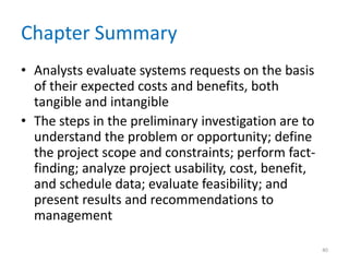 Chapter Summary
• Analysts evaluate systems requests on the basis
of their expected costs and benefits, both
tangible and intangible
• The steps in the preliminary investigation are to
understand the problem or opportunity; define
the project scope and constraints; perform fact-
finding; analyze project usability, cost, benefit,
and schedule data; evaluate feasibility; and
present results and recommendations to
management
40
 