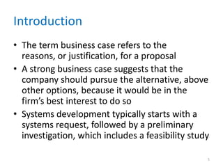 Introduction
• The term business case refers to the
reasons, or justification, for a proposal
• A strong business case suggests that the
company should pursue the alternative, above
other options, because it would be in the
firm’s best interest to do so
• Systems development typically starts with a
systems request, followed by a preliminary
investigation, which includes a feasibility study
5
 