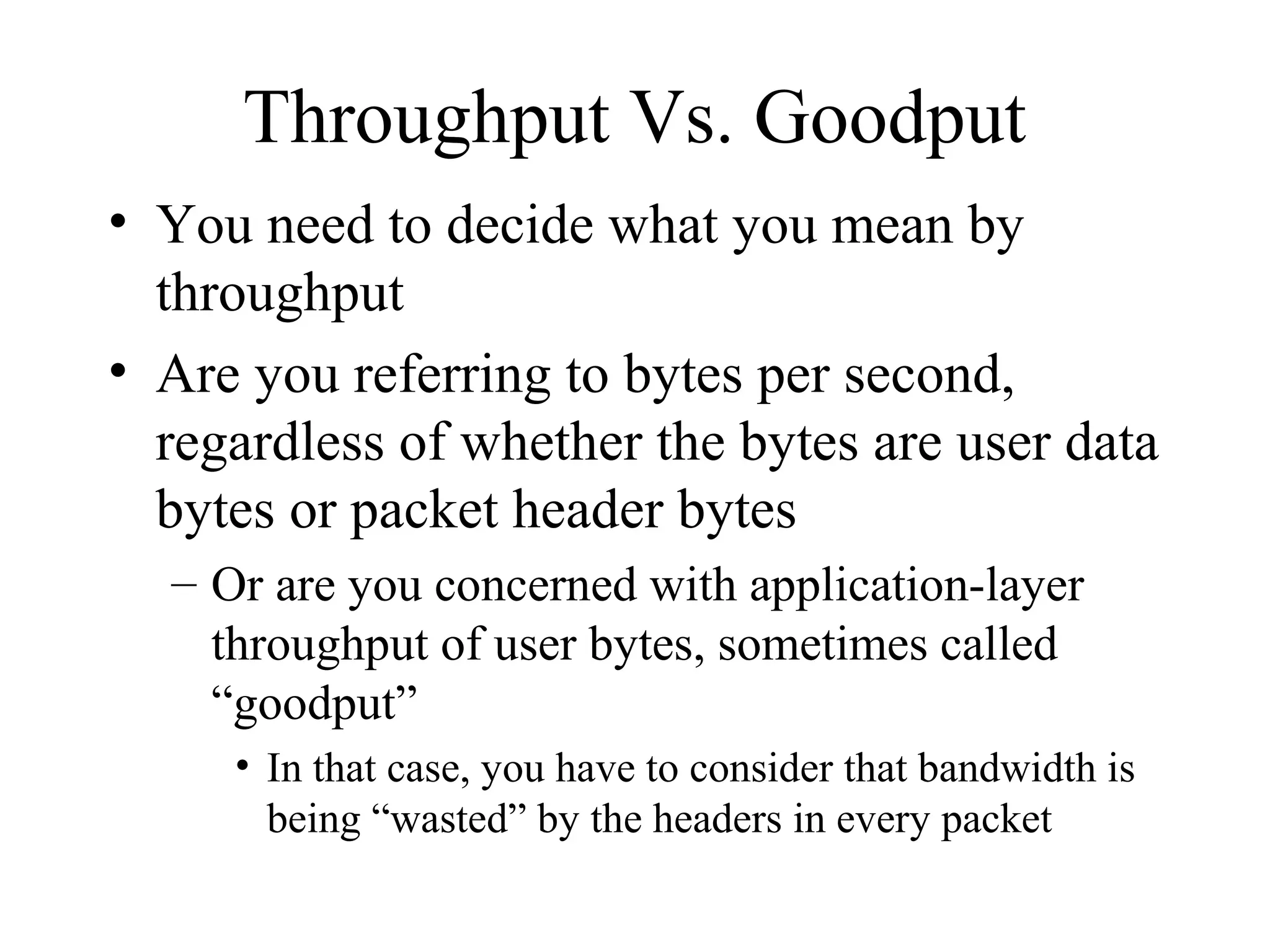 Throughput Vs. Goodput
• You need to decide what you mean by
  throughput
• Are you referring to bytes per second,
  regardless of whether the bytes are user data
  bytes or packet header bytes
  – Or are you concerned with application-layer
    throughput of user bytes, sometimes called
    “goodput”
     • In that case, you have to consider that bandwidth is
       being “wasted” by the headers in every packet
 