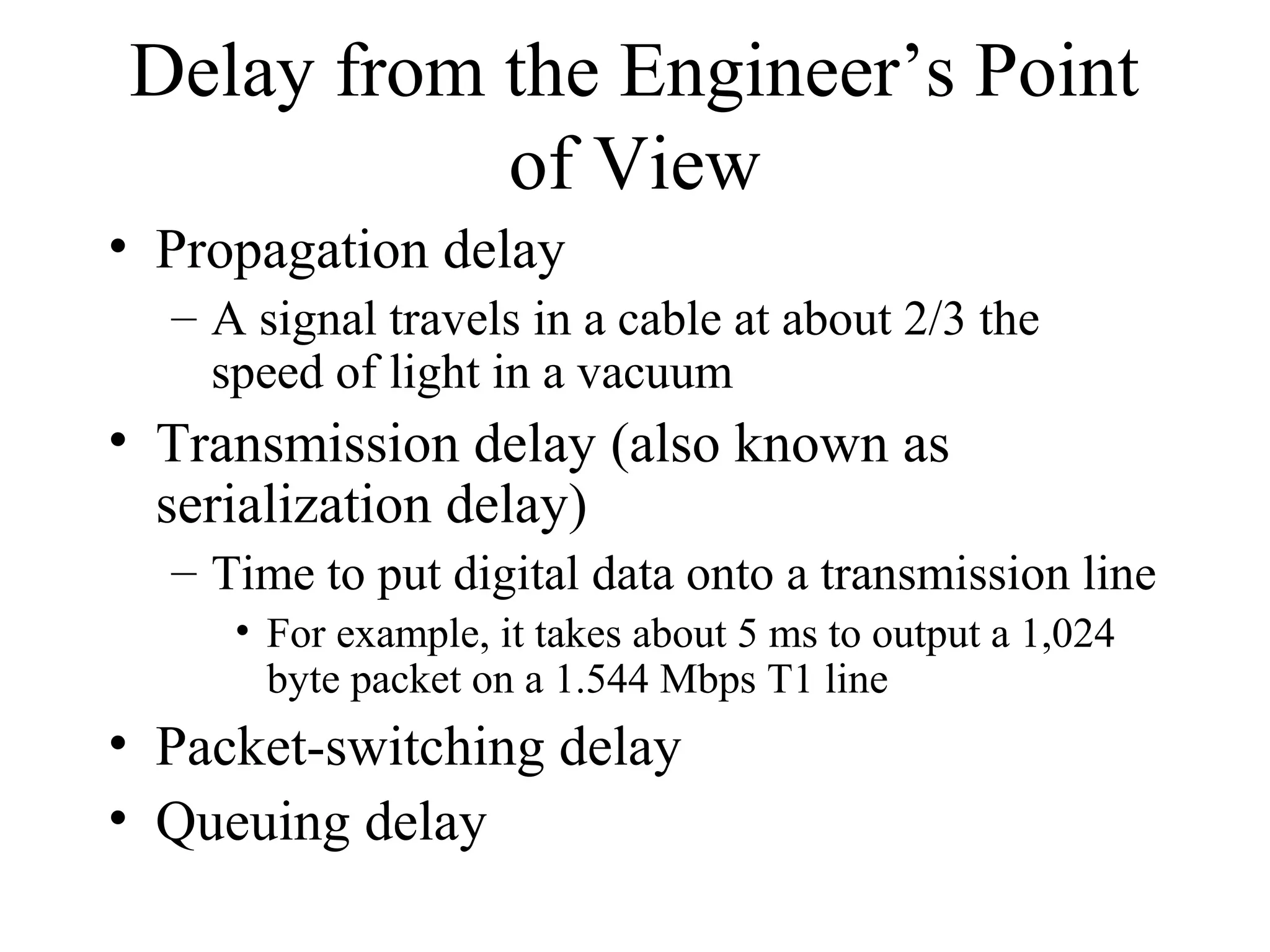 Delay from the Engineer’s Point
           of View
• Propagation delay
  – A signal travels in a cable at about 2/3 the
    speed of light in a vacuum
• Transmission delay (also known as
  serialization delay)
  – Time to put digital data onto a transmission line
     • For example, it takes about 5 ms to output a 1,024
       byte packet on a 1.544 Mbps T1 line
• Packet-switching delay
• Queuing delay
 