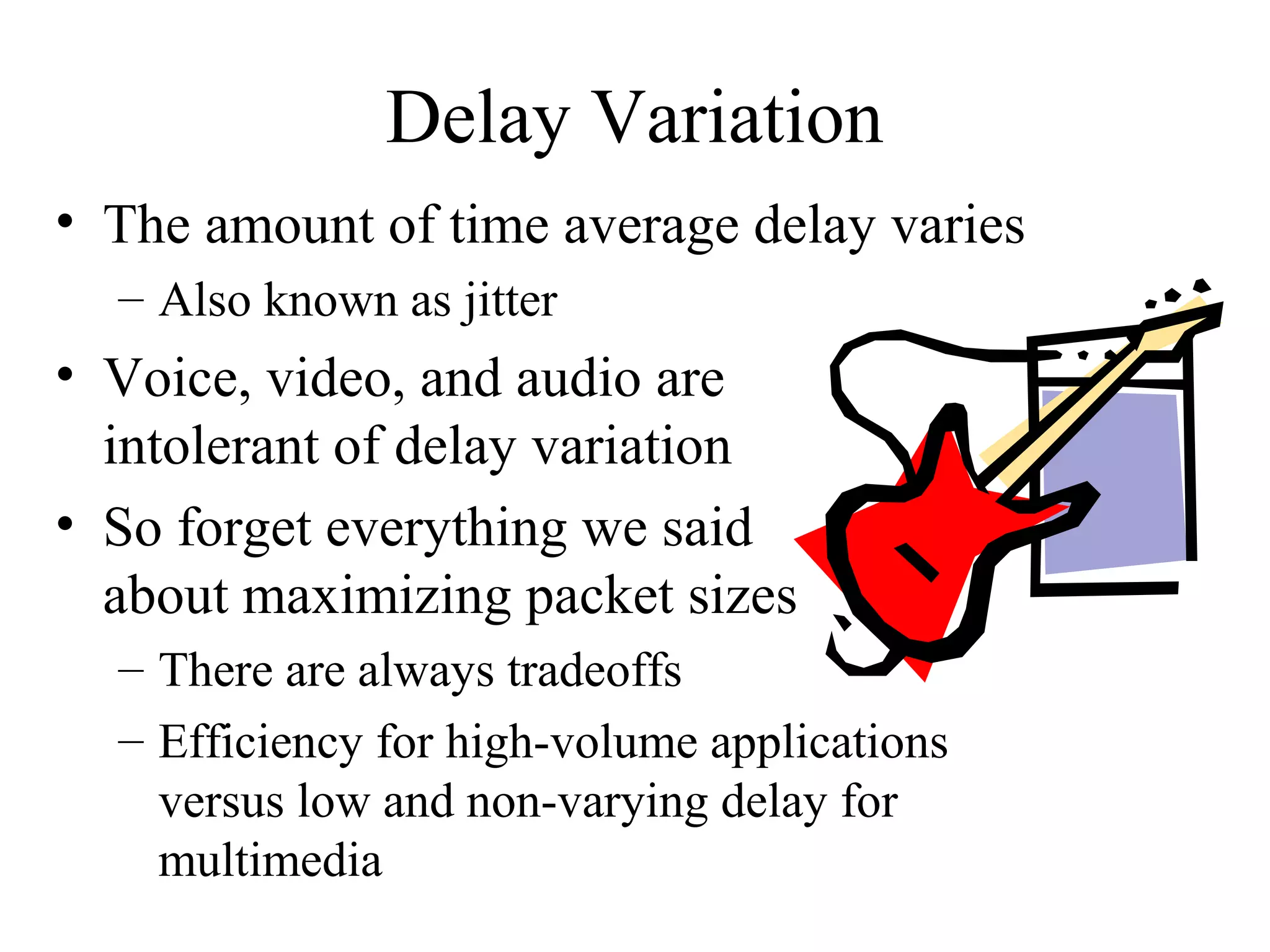 Delay Variation
• The amount of time average delay varies
  – Also known as jitter
• Voice, video, and audio are
  intolerant of delay variation
• So forget everything we said
  about maximizing packet sizes
  – There are always tradeoffs
  – Efficiency for high-volume applications
    versus low and non-varying delay for
    multimedia
 