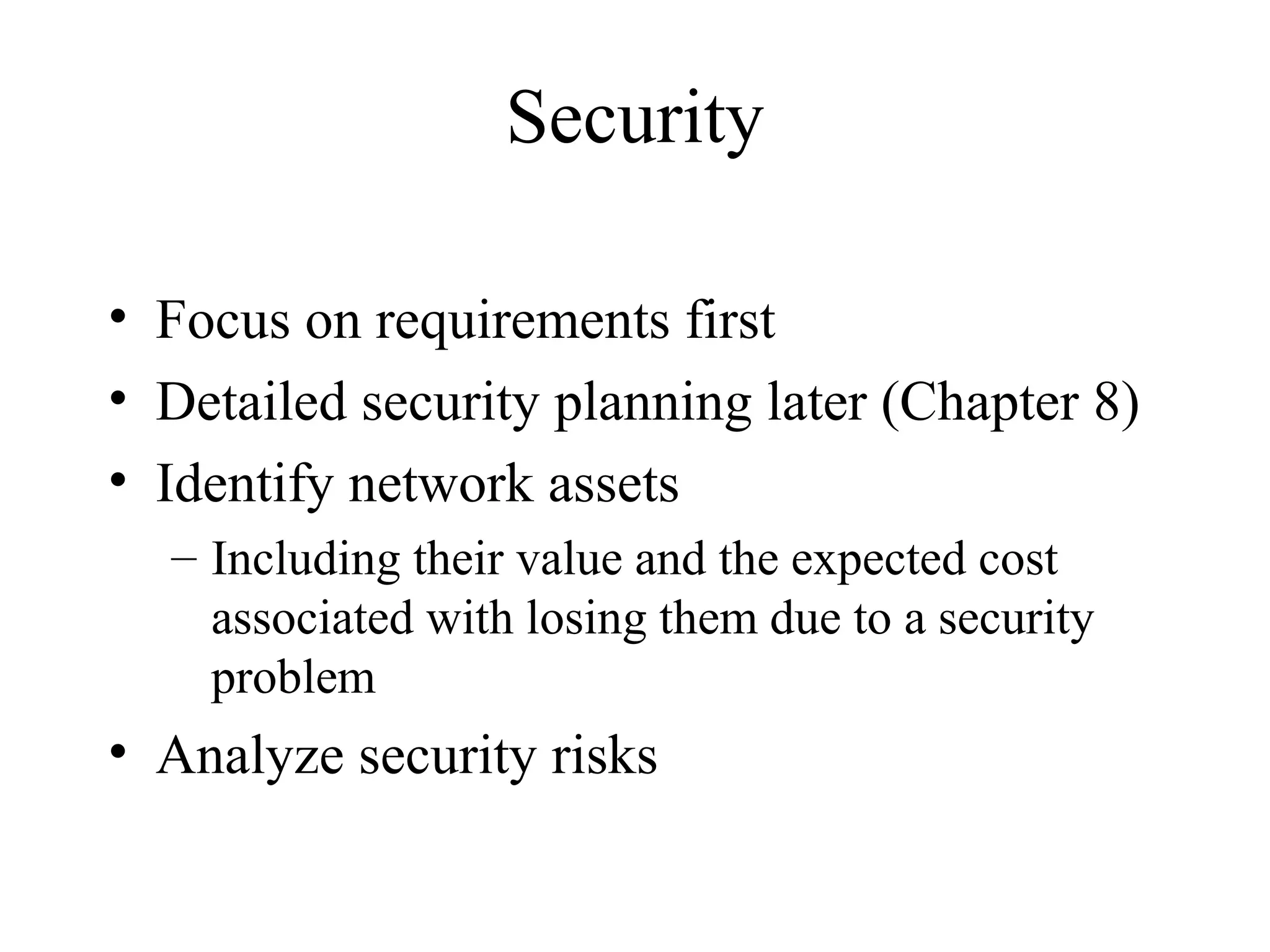 Security

• Focus on requirements first
• Detailed security planning later (Chapter 8)
• Identify network assets
  – Including their value and the expected cost
    associated with losing them due to a security
    problem
• Analyze security risks
 