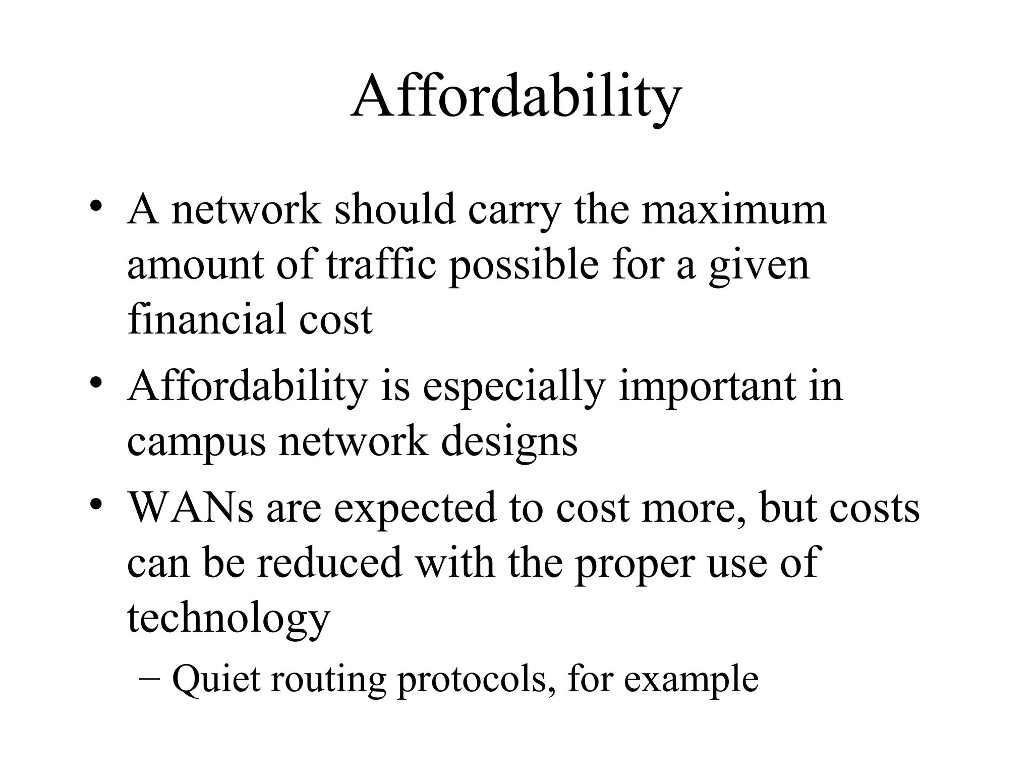 Affordability
• A network should carry the maximum
  amount of traffic possible for a given
  financial cost
• Affordability is especially important in
  campus network designs
• WANs are expected to cost more, but costs
  can be reduced with the proper use of
  technology
  – Quiet routing protocols, for example
 