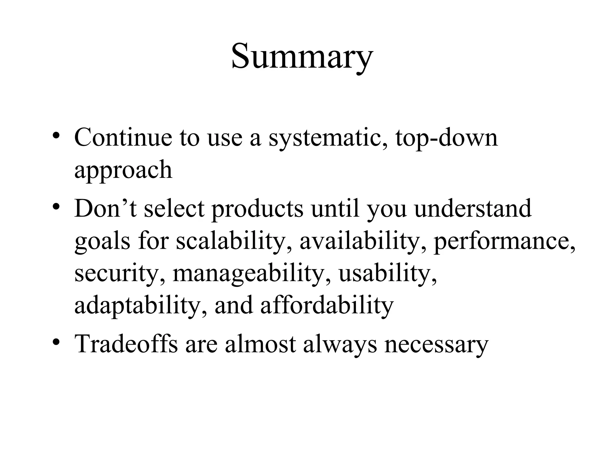 Summary

• Continue to use a systematic, top-down
  approach
• Don’t select products until you understand
  goals for scalability, availability, performance,
  security, manageability, usability,
  adaptability, and affordability
• Tradeoffs are almost always necessary
 