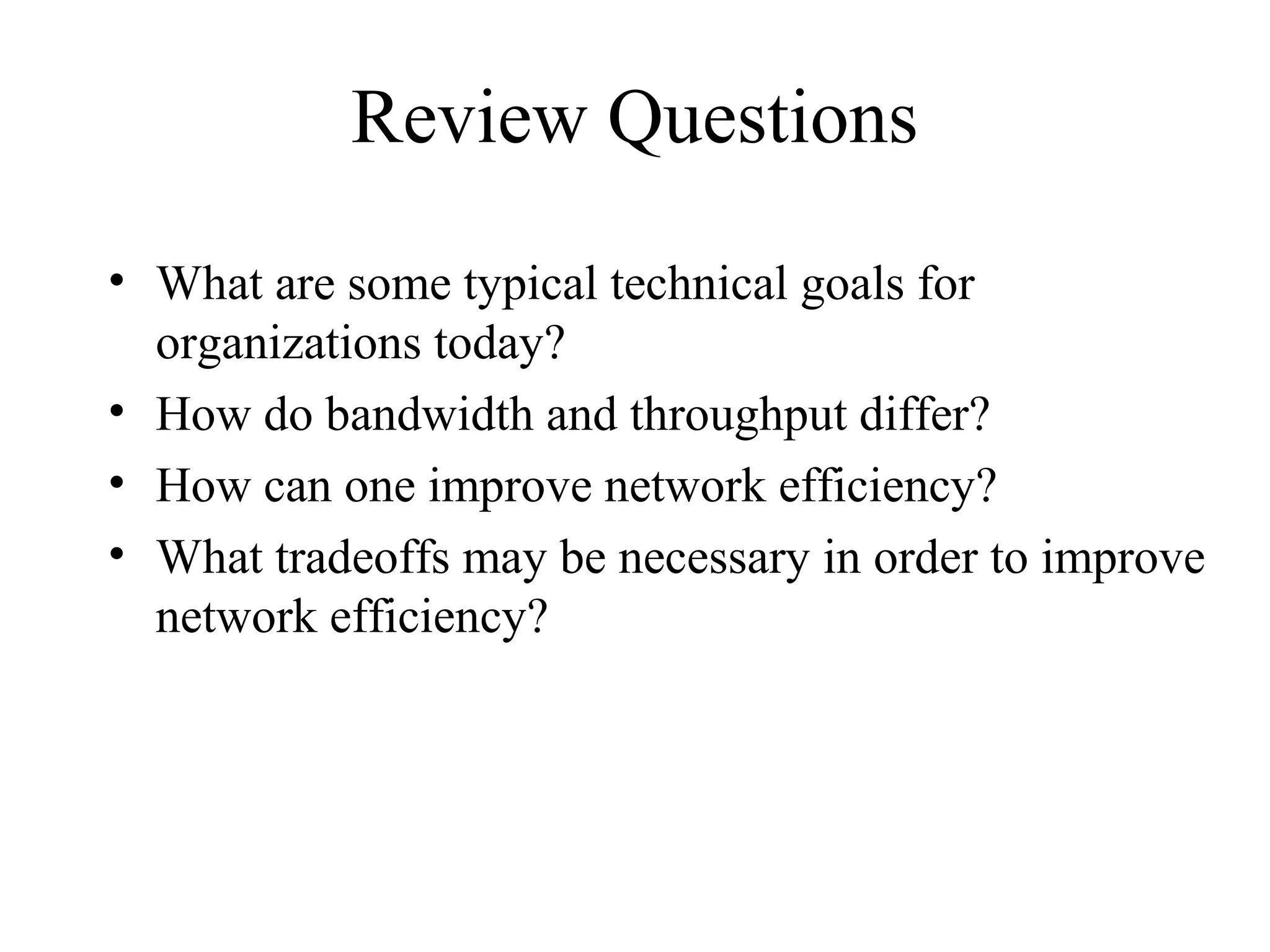 Review Questions
• What are some typical technical goals for
  organizations today?
• How do bandwidth and throughput differ?
• How can one improve network efficiency?
• What tradeoffs may be necessary in order to improve
  network efficiency?
 
