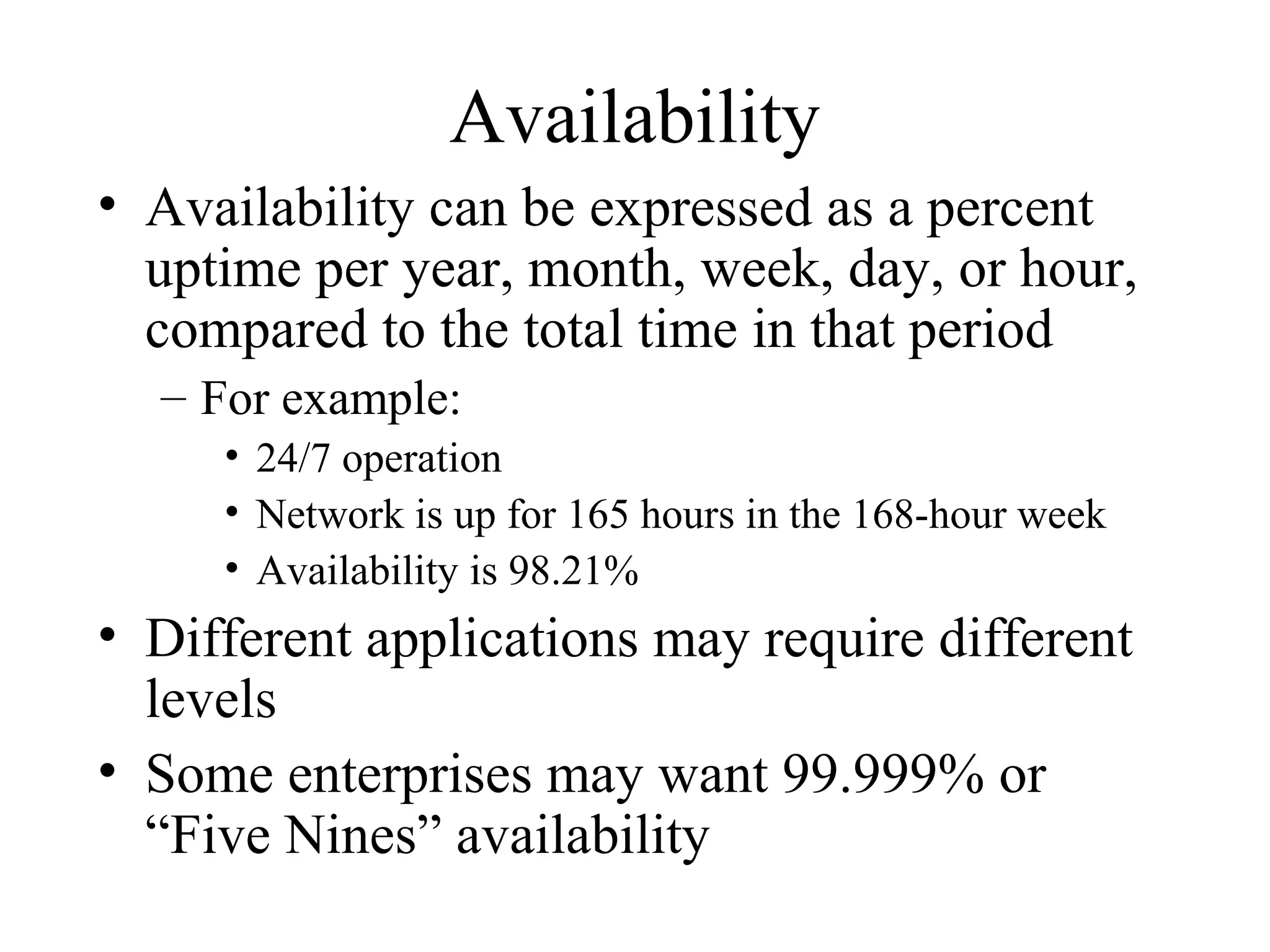 Availability
• Availability can be expressed as a percent
  uptime per year, month, week, day, or hour,
  compared to the total time in that period
  – For example:
     • 24/7 operation
     • Network is up for 165 hours in the 168-hour week
     • Availability is 98.21%
• Different applications may require different
  levels
• Some enterprises may want 99.999% or
  “Five Nines” availability
 