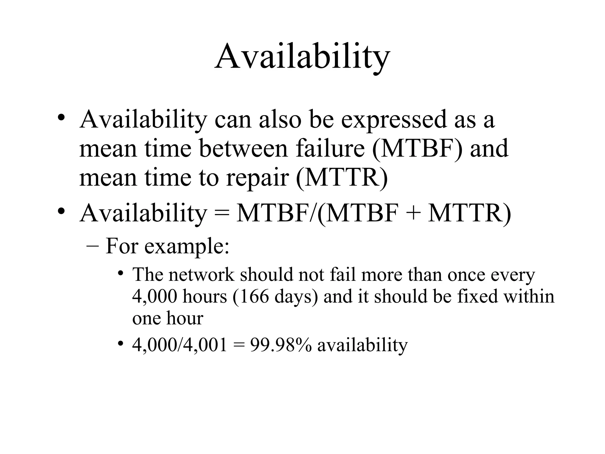 Availability
• Availability can also be expressed as a
  mean time between failure (MTBF) and
  mean time to repair (MTTR)
• Availability = MTBF/(MTBF + MTTR)
  – For example:
     • The network should not fail more than once every
       4,000 hours (166 days) and it should be fixed within
       one hour
     • 4,000/4,001 = 99.98% availability
 