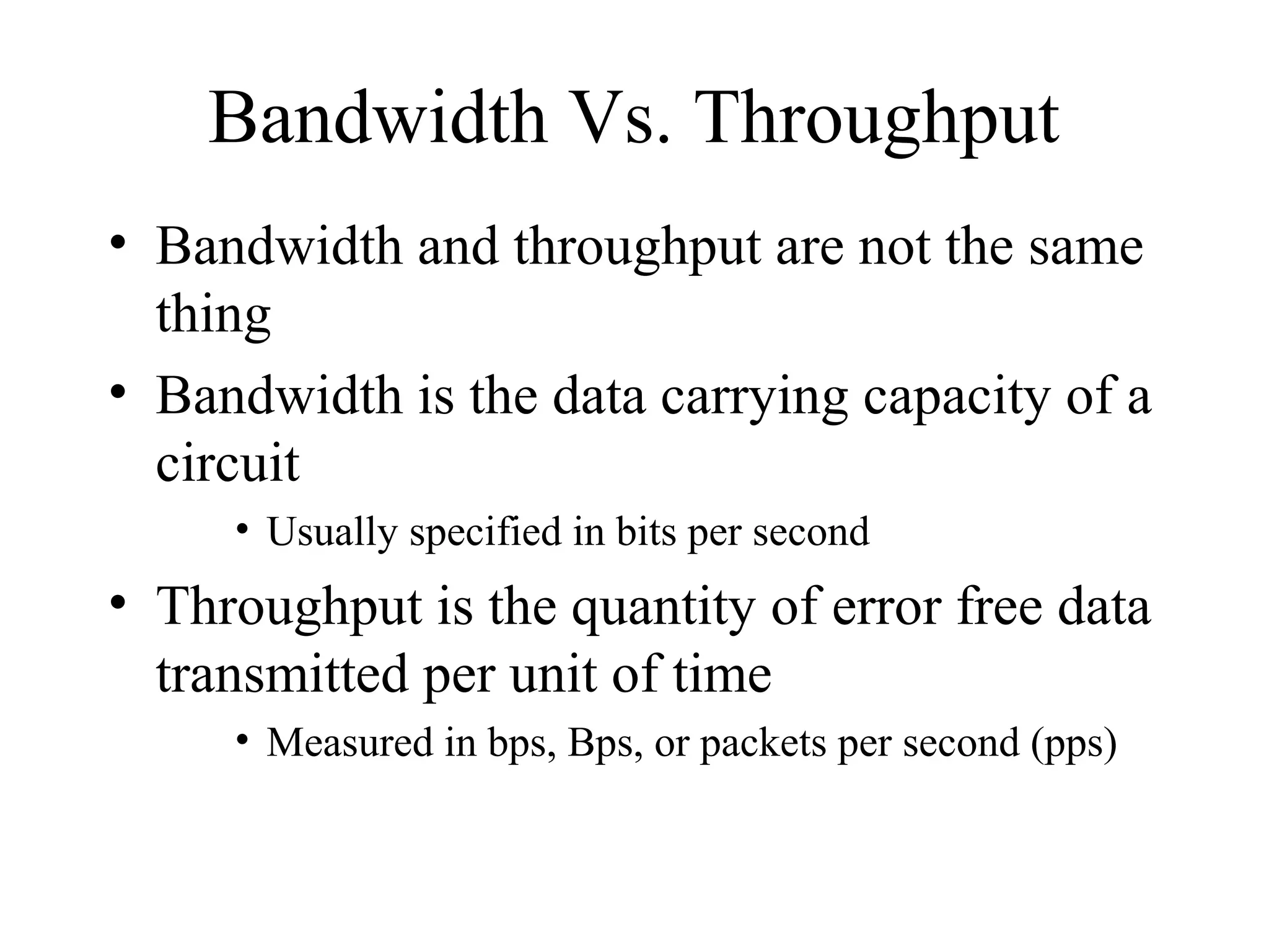 Bandwidth Vs. Throughput
• Bandwidth and throughput are not the same
  thing
• Bandwidth is the data carrying capacity of a
  circuit
     • Usually specified in bits per second
• Throughput is the quantity of error free data
  transmitted per unit of time
     • Measured in bps, Bps, or packets per second (pps)
 