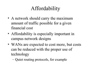 Affordability
• A network should carry the maximum
  amount of traffic possible for a given
  financial cost
• Affordability is especially important in
  campus network designs
• WANs are expected to cost more, but costs
  can be reduced with the proper use of
  technology
  – Quiet routing protocols, for example
 