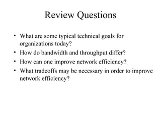 Review Questions
• What are some typical technical goals for
  organizations today?
• How do bandwidth and throughput differ?
• How can one improve network efficiency?
• What tradeoffs may be necessary in order to improve
  network efficiency?
 