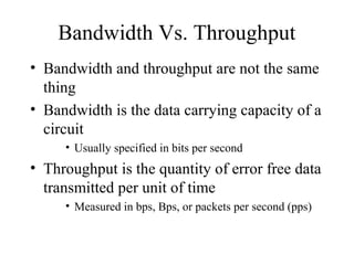 Bandwidth Vs. Throughput
• Bandwidth and throughput are not the same
  thing
• Bandwidth is the data carrying capacity of a
  circuit
     • Usually specified in bits per second
• Throughput is the quantity of error free data
  transmitted per unit of time
     • Measured in bps, Bps, or packets per second (pps)
 