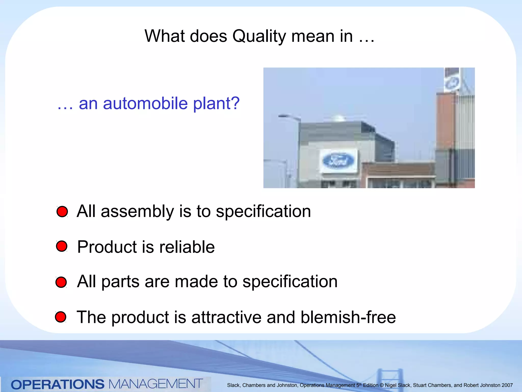 What does Quality mean in …


… an automobile plant?




  All assembly is to specification

  Product is reliable
  All parts are made to specification

  The product is attractive and blemish-free


                        Slack, Chambers and Johnston, Operations Management 5th Edition © Nigel Slack, Stuart Chambers, and Robert Johnston 2007
 