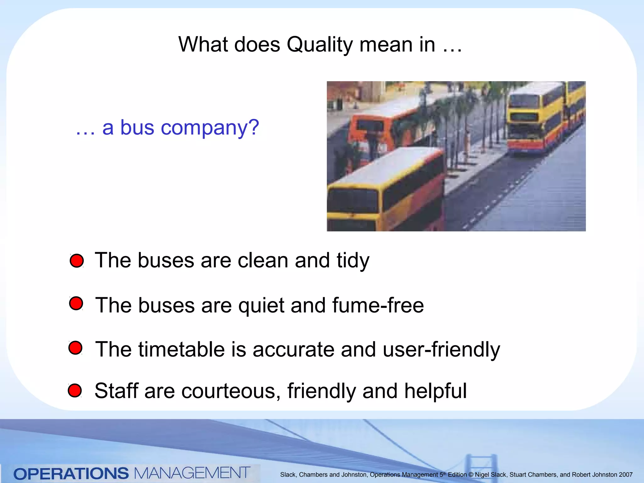 What does Quality mean in …


… a bus company?




 The buses are clean and tidy

 The buses are quiet and fume-free

 The timetable is accurate and user-friendly
 Staff are courteous, friendly and helpful


                     Slack, Chambers and Johnston, Operations Management 5th Edition © Nigel Slack, Stuart Chambers, and Robert Johnston 2007
 
