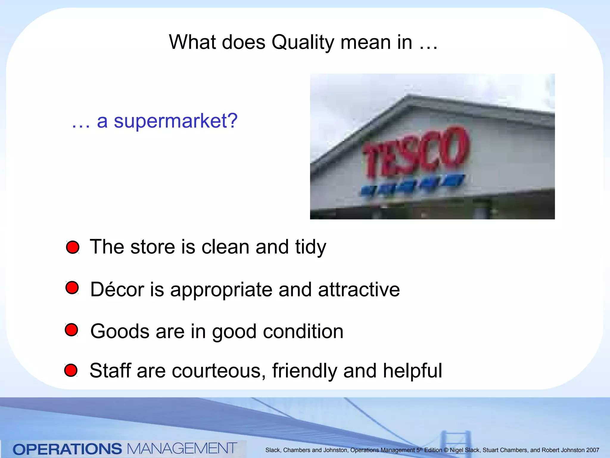 What does Quality mean in …


… a supermarket?




 The store is clean and tidy

 Décor is appropriate and attractive

 Goods are in good condition
 Staff are courteous, friendly and helpful


                     Slack, Chambers and Johnston, Operations Management 5th Edition © Nigel Slack, Stuart Chambers, and Robert Johnston 2007
 