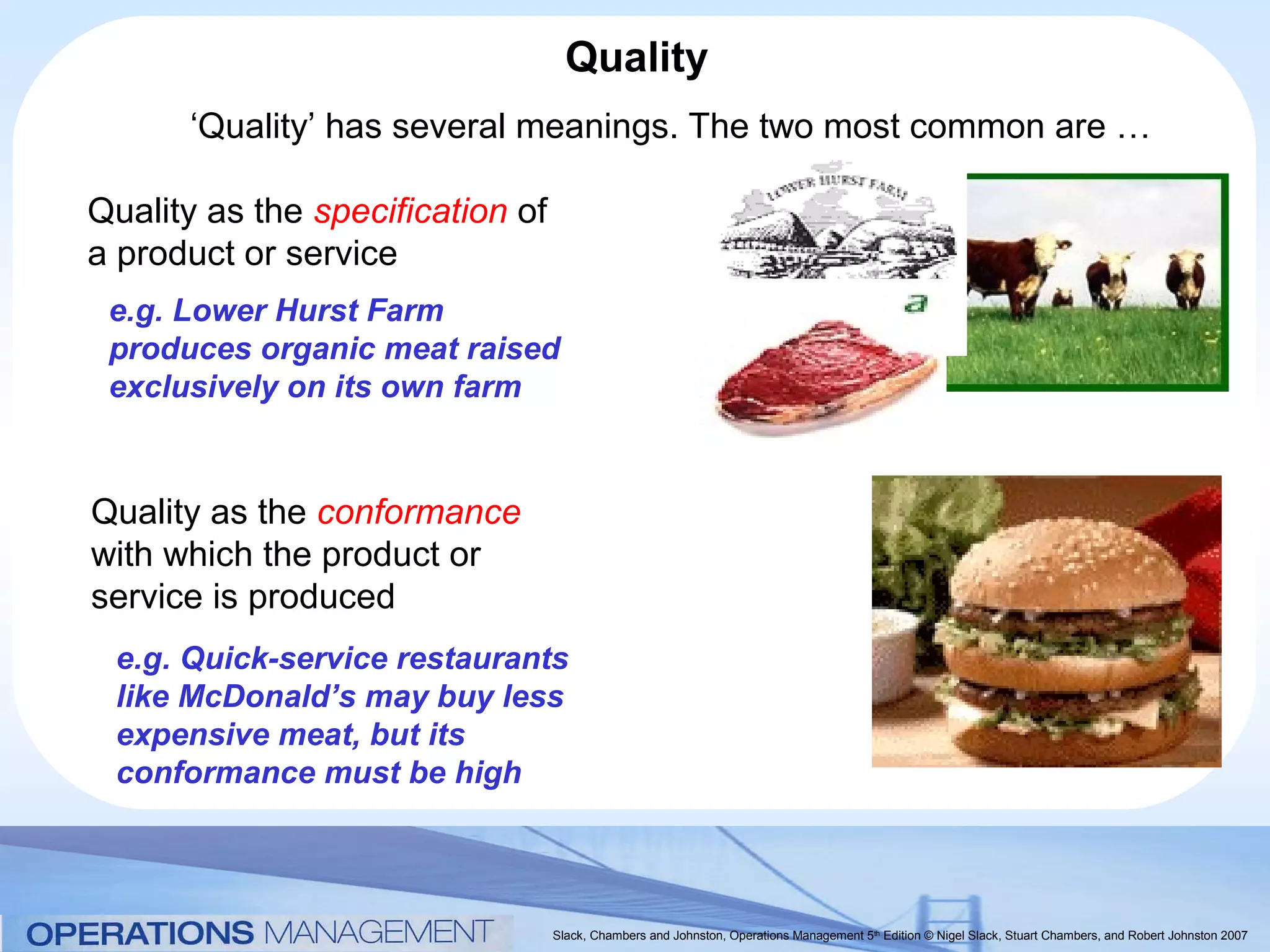 Quality
      ‘Quality’ has several meanings. The two most common are …

Quality as the specification of
a product or service
 e.g. Lower Hurst Farm
 produces organic meat raised
 exclusively on its own farm


Quality as the conformance
with which the product or
service is produced
 e.g. Quick-service restaurants
 like McDonald’s may buy less
 expensive meat, but its
 conformance must be high



                                  Slack, Chambers and Johnston, Operations Management 5th Edition © Nigel Slack, Stuart Chambers, and Robert Johnston 2007
 