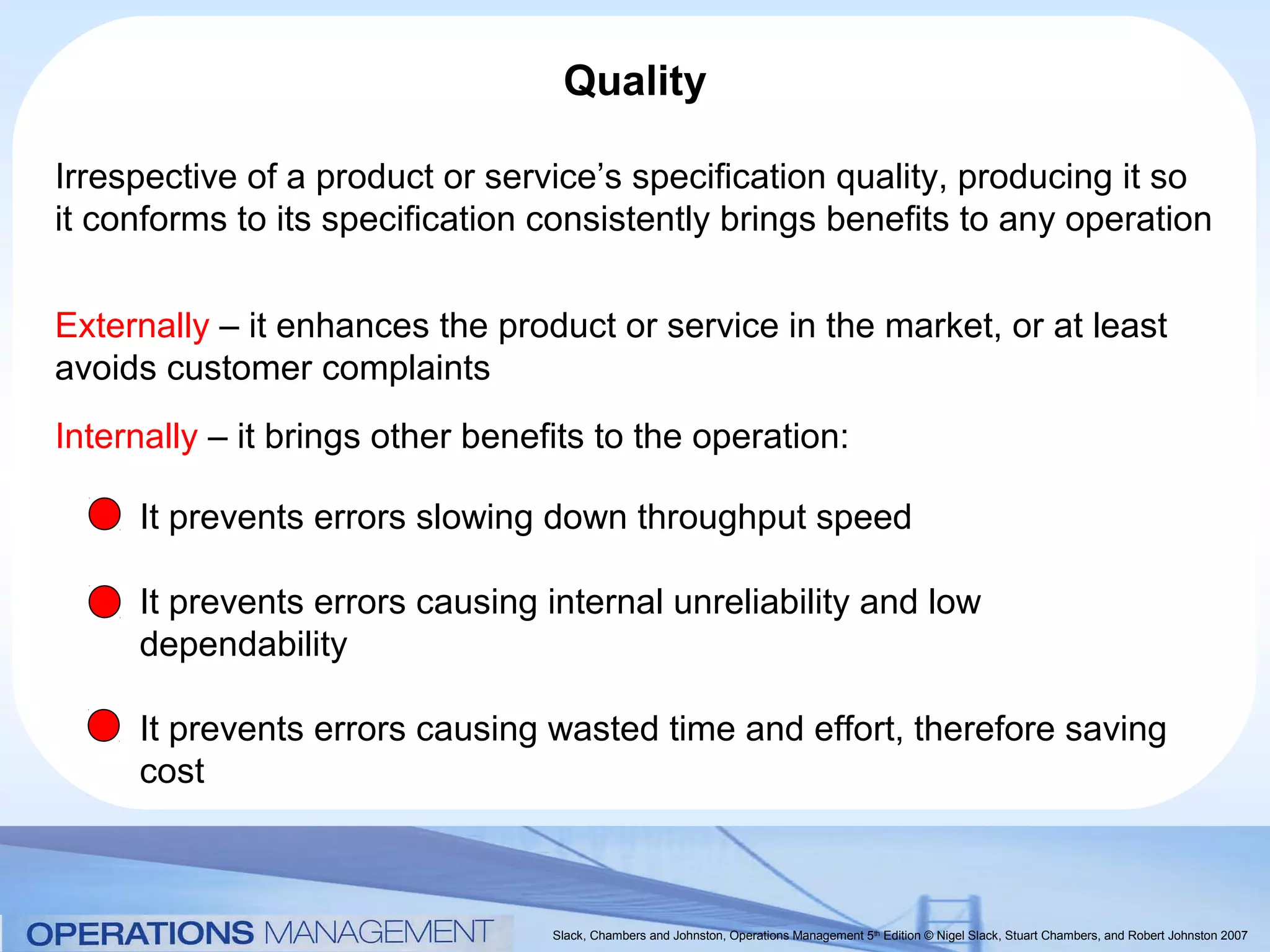 Quality

Irrespective of a product or service’s specification quality, producing it so
it conforms to its specification consistently brings benefits to any operation


Externally – it enhances the product or service in the market, or at least
avoids customer complaints
Internally – it brings other benefits to the operation:

     It prevents errors slowing down throughput speed

     It prevents errors causing internal unreliability and low
     dependability

     It prevents errors causing wasted time and effort, therefore saving
     cost



                                  Slack, Chambers and Johnston, Operations Management 5th Edition © Nigel Slack, Stuart Chambers, and Robert Johnston 2007
 