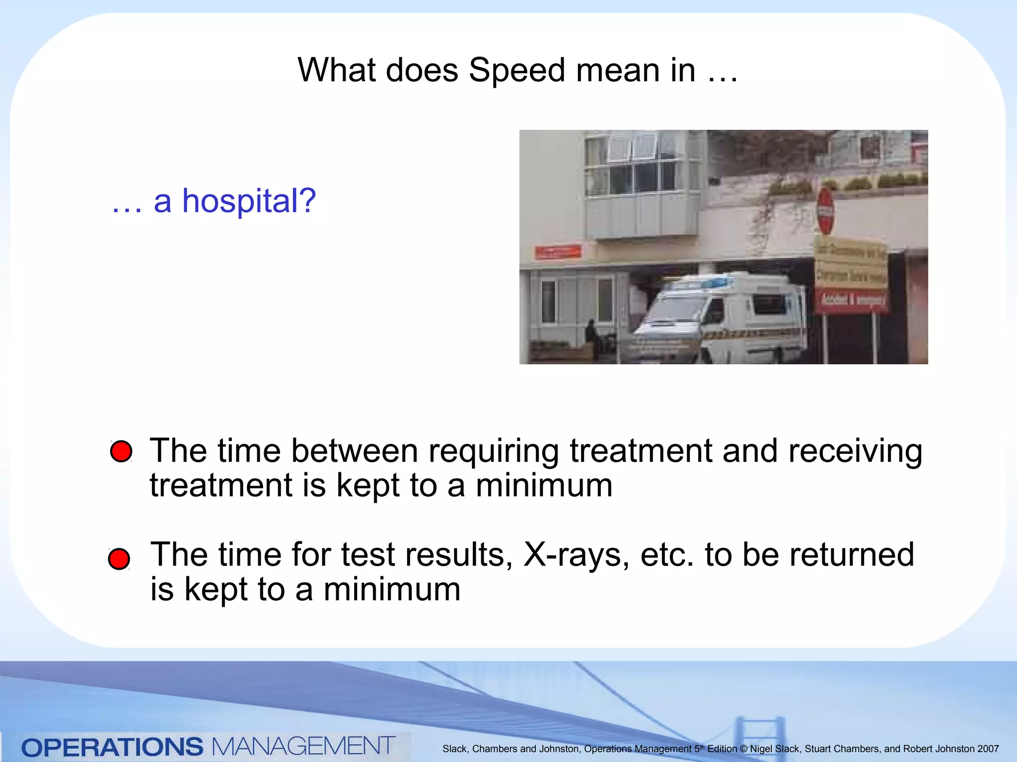 What does Speed mean in …


… a hospital?




  The time between requiring treatment and receiving
  treatment is kept to a minimum

  The time for test results, X-rays, etc. to be returned
  is kept to a minimum



                      Slack, Chambers and Johnston, Operations Management 5th Edition © Nigel Slack, Stuart Chambers, and Robert Johnston 2007
 