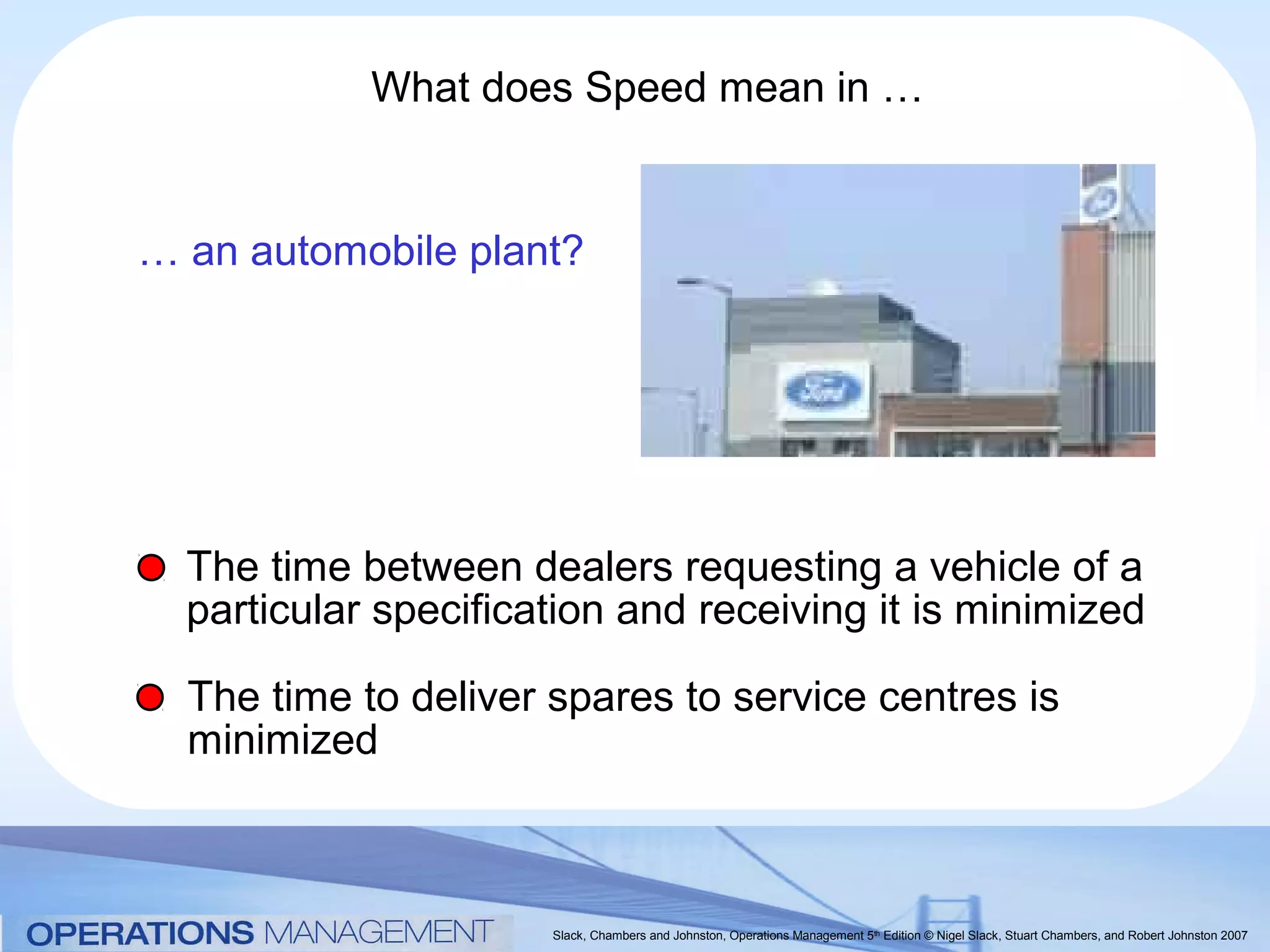 What does Speed mean in …


… an automobile plant?




  The time between dealers requesting a vehicle of a
  particular specification and receiving it is minimized

  The time to deliver spares to service centres is
  minimized



                      Slack, Chambers and Johnston, Operations Management 5th Edition © Nigel Slack, Stuart Chambers, and Robert Johnston 2007
 