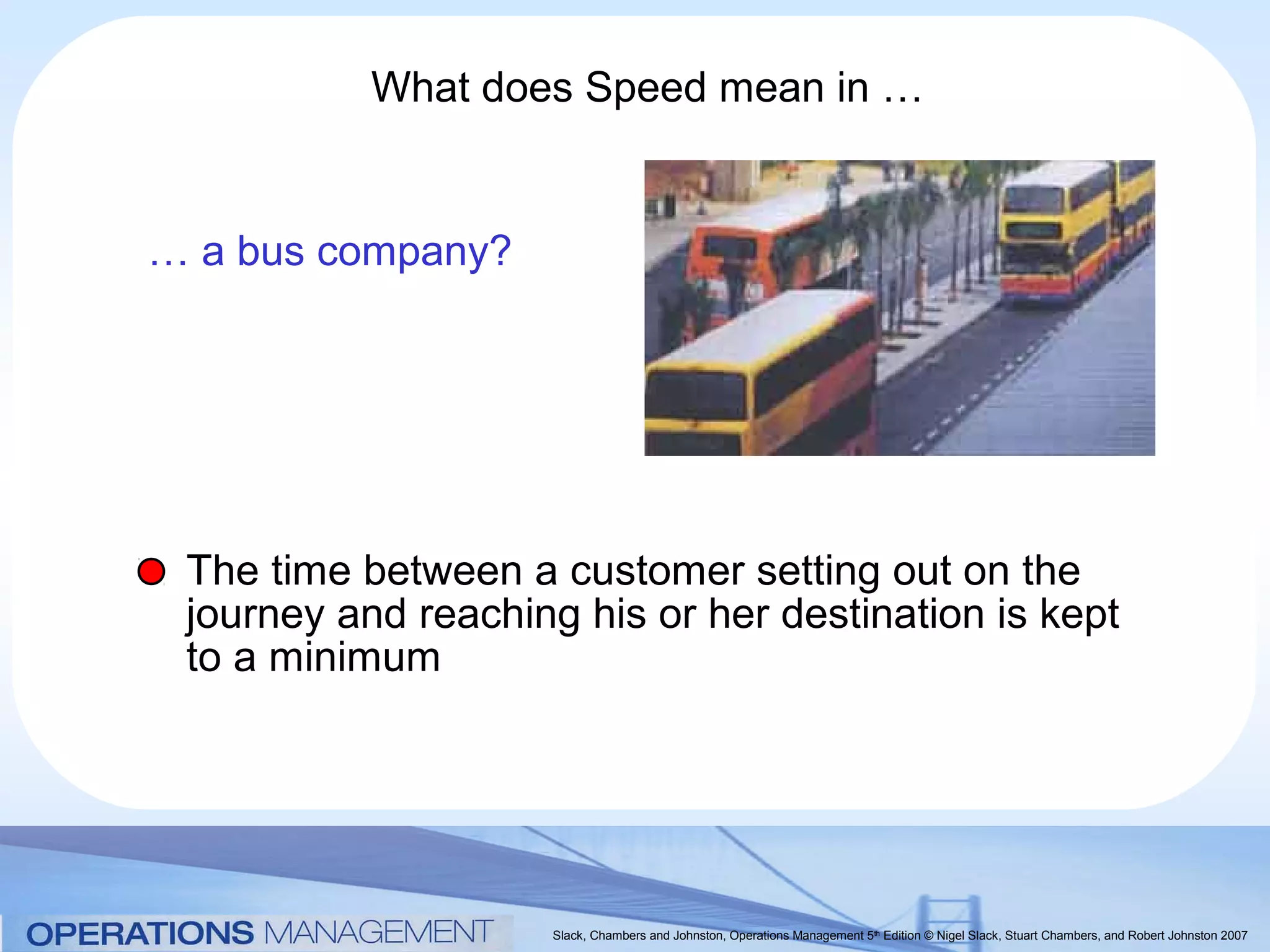 What does Speed mean in …


… a bus company?




 The time between a customer setting out on the
 journey and reaching his or her destination is kept
 to a minimum




                     Slack, Chambers and Johnston, Operations Management 5th Edition © Nigel Slack, Stuart Chambers, and Robert Johnston 2007
 
