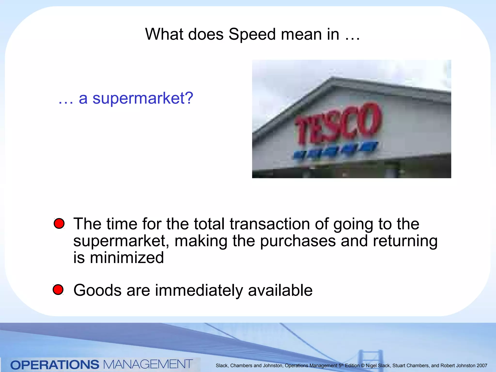 What does Speed mean in …


… a supermarket?




 The time for the total transaction of going to the
 supermarket, making the purchases and returning
 is minimized
 Goods are immediately available



                    Slack, Chambers and Johnston, Operations Management 5th Edition © Nigel Slack, Stuart Chambers, and Robert Johnston 2007
 
