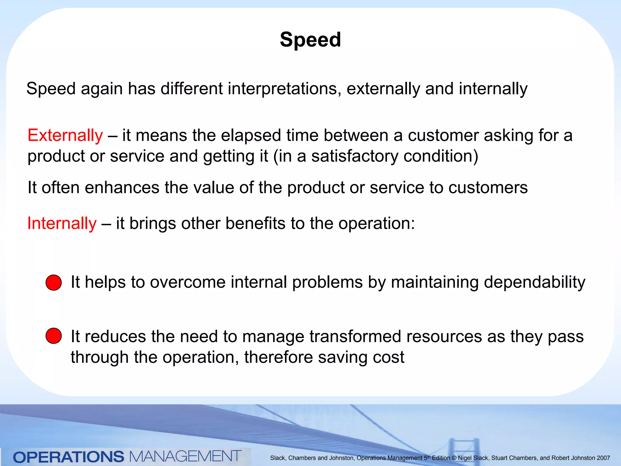 Speed

Speed again has different interpretations, externally and internally

Externally – it means the elapsed time between a customer asking for a
product or service and getting it (in a satisfactory condition)
It often enhances the value of the product or service to customers

Internally – it brings other benefits to the operation:


      It helps to overcome internal problems by maintaining dependability


      It reduces the need to manage transformed resources as they pass
      through the operation, therefore saving cost




                                  Slack, Chambers and Johnston, Operations Management 5th Edition © Nigel Slack, Stuart Chambers, and Robert Johnston 2007
 